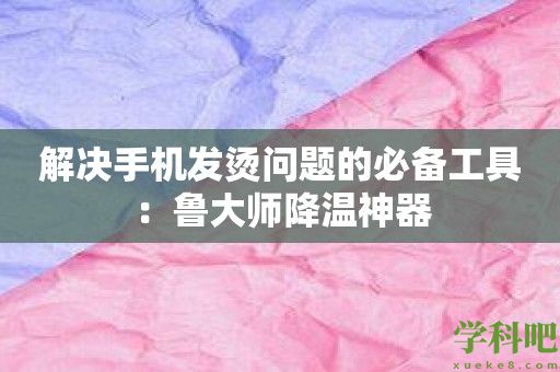 解决手机发烫问题的必备工具：鲁大师降温神器