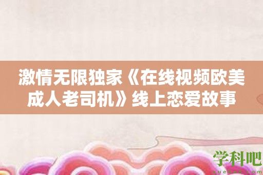 激情无限独家《在线视频欧美成人老司机》线上恋爱故事