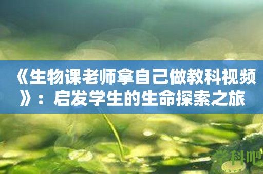 《生物课老师拿自己做教科视频》：启发学生的生命探索之旅！