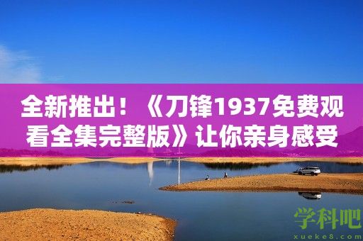 全新推出！《刀锋1937免费观看全集完整版》让你亲身感受历史的热血铸就！