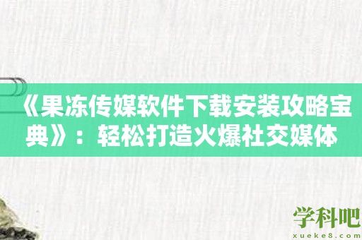 《果冻传媒软件下载安装攻略宝典》：轻松打造火爆社交媒体内容