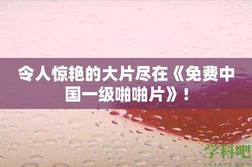 令人惊艳的大片尽在《免费中国一级啪啪片》！