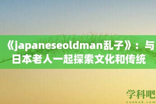 《japaneseoldman乱子》：与日本老人一起探索文化和传统