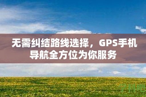 无需纠结路线选择，GPS手机导航全方位为你服务