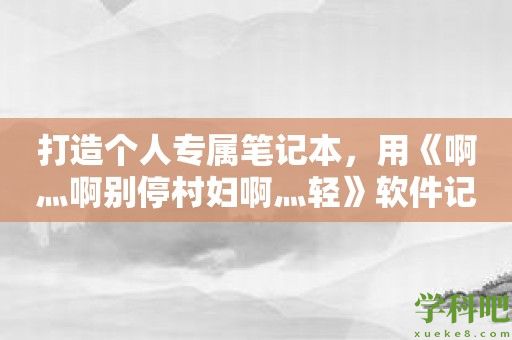 打造个人专属笔记本，用《啊灬啊别停村妇啊灬轻》软件记录你的生活故事