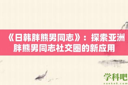 《日韩胖熊男同志》：探索亚洲胖熊男同志社交圈的新应用