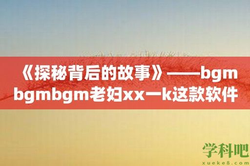 《探秘背后的故事》——bgmbgmbgm老妇xx一k这款软件揭秘