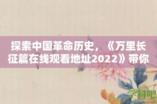 探索中国革命历史，《万里长征篇在线观看地址2022》带你深入了解红军长征的重要性