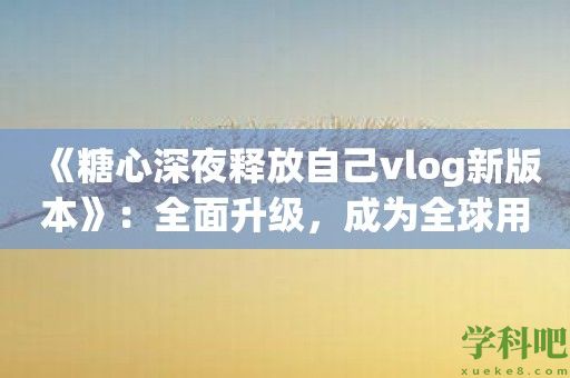 《糖心深夜释放自己vlog新版本》：全面升级，成为全球用户的最爱