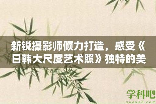 新锐摄影师倾力打造，感受《日韩大尺度艺术照》独特的美学触感