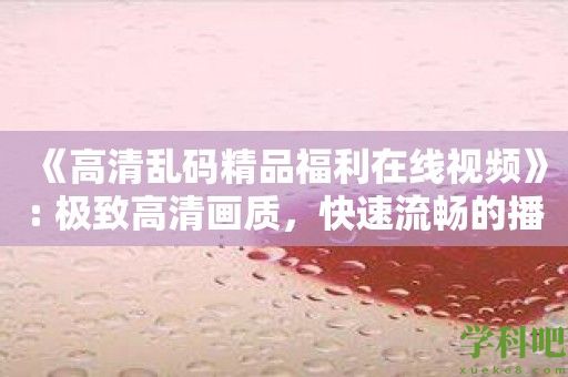 《高清乱码精品福利在线视频》: 极致高清画质，快速流畅的播放体验！