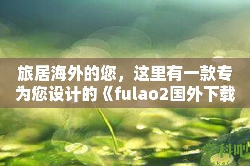 旅居海外的您，这里有一款专为您设计的《fulao2国外下载点这款软件》