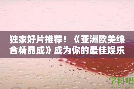 独家好片推荐！《亚洲欧美综合精品成》成为你的最佳娱乐拍档