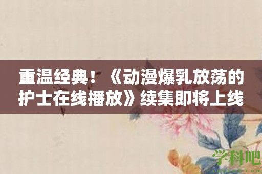 重温经典！《动漫爆乳放荡的护士在线播放》续集即将上线！