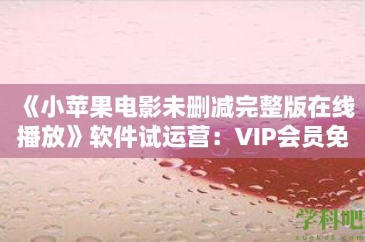 《小苹果电影未删减完整版在线播放》软件试运营：VIP会员免费看片优惠来袭