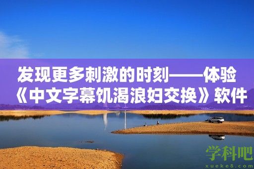 发现更多刺激的时刻——体验《中文字幕饥渴浪妇交换》软件