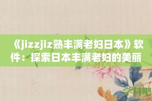 《jizzjiz熟丰满老妇日本》软件：探索日本丰满老妇的美丽之旅