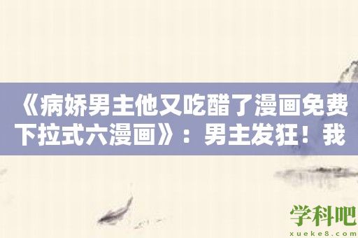 《病娇男主他又吃醋了漫画免费下拉式六漫画》：男主发狂！我又被他吃醋了！