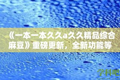 《一本一本久久a久久精品综合麻豆》重磅更新，全新功能等你体验