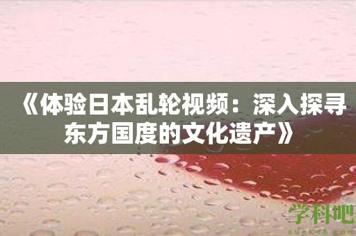 《体验日本乱轮视频：深入探寻东方国度的文化遗产》