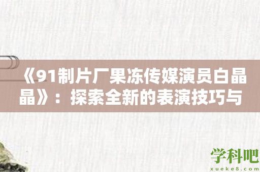 《91制片厂果冻传媒演员白晶晶》：探索全新的表演技巧与艺术风格