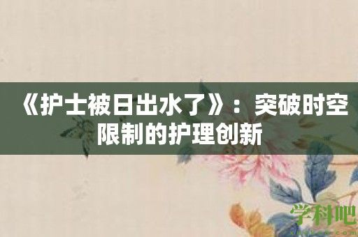 《护士被日出水了》：突破时空限制的护理创新