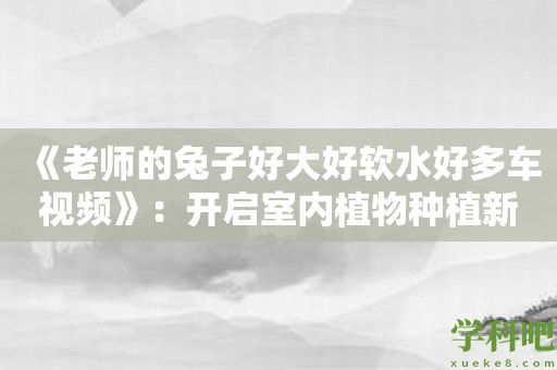 《老师的兔子好大好软水好多车视频》：开启室内植物种植新时代！