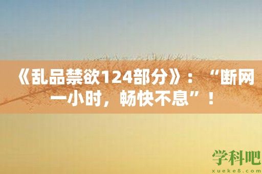 《乱品禁欲124部分》：“断网一小时，畅快不息”！