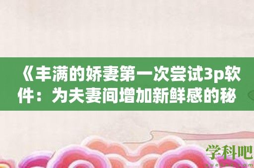 《丰满的娇妻第一次尝试3p软件：为夫妻间增加新鲜感的秘密武器》