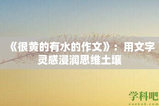 《很黄的有水的作文》：用文字灵感浸润思维土壤