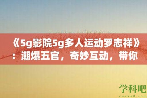 《5g影院5g多人运动罗志祥》：潮爆五官，奇妙互动，带你进入罗志祥的个人秀！