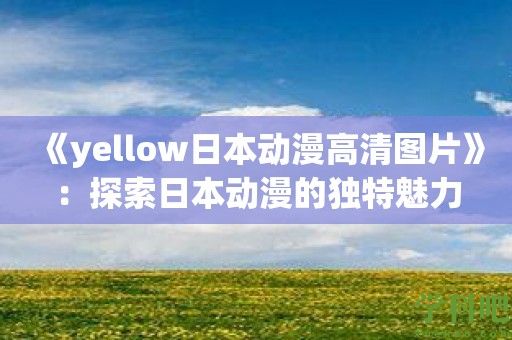 《yellow日本动漫高清图片》：探索日本动漫的独特魅力