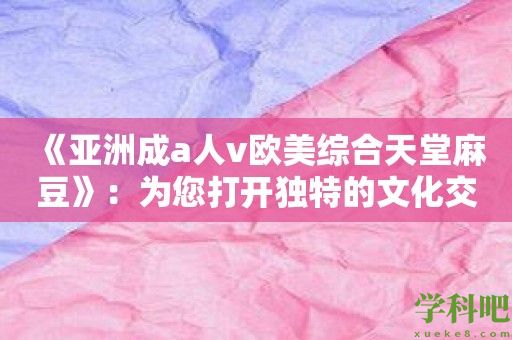 《亚洲成a人v欧美综合天堂麻豆》：为您打开独特的文化交流大门