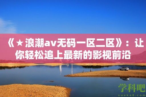 《★浪潮av无码一区二区》：让你轻松追上最新的影视前沿