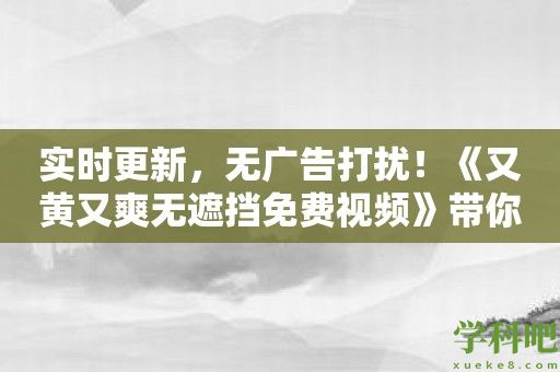 实时更新，无广告打扰！《又黄又爽无遮挡免费视频》带你享受纯粹成人娱乐！