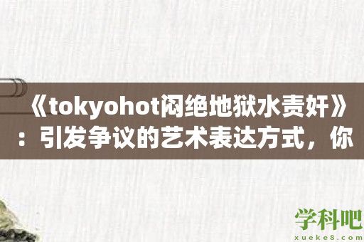 《tokyohot闷绝地狱水责奸》：引发争议的艺术表达方式，你怎么看？