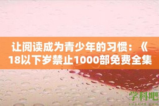 让阅读成为青少年的习惯：《18以下岁禁止1000部免费全集》推荐资源