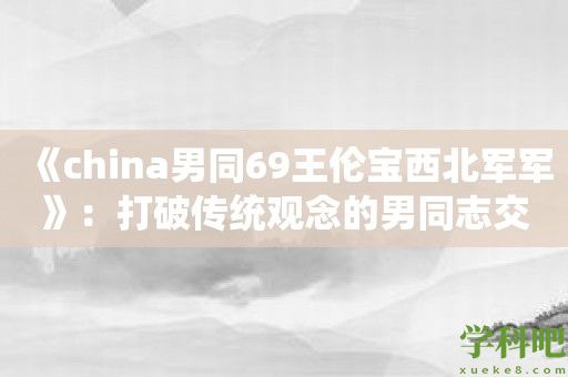 《china男同69王伦宝西北军军》：打破传统观念的男同志交友平台