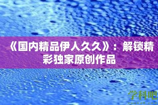 《国内精品伊人久久》：解锁精彩独家原创作品