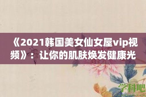 《2021韩国美女仙女屋vip视频》：让你的肌肤焕发健康光彩！