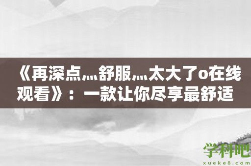 《再深点灬舒服灬太大了o在线观看》：一款让你尽享最舒适的在线观影软件