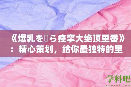 《爆乳を揺ら痉挛大绝顶里番》：精心策划，给你最独特的里番之旅！