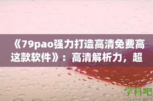 《79pao强力打造高清免费高这款软件》：高清解析力，超越传统下载软件