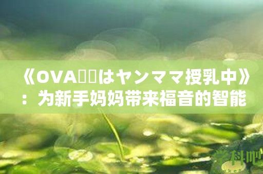 《OVA義姉はヤンママ授乳中》：为新手妈妈带来福音的智能应用！