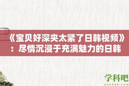 《宝贝好深夹太紧了日韩视频》：尽情沉浸于充满魅力的日韩世界