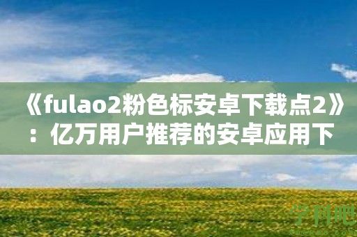 《fulao2粉色标安卓下载点2》：亿万用户推荐的安卓应用下载利器