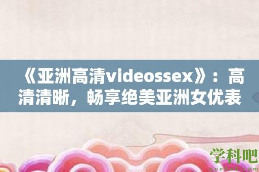 《亚洲高清videossex》：高清清晰，畅享绝美亚洲**表演