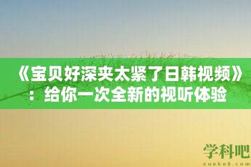 《宝贝好深夹太紧了日韩视频》：给你一次全新的视听体验