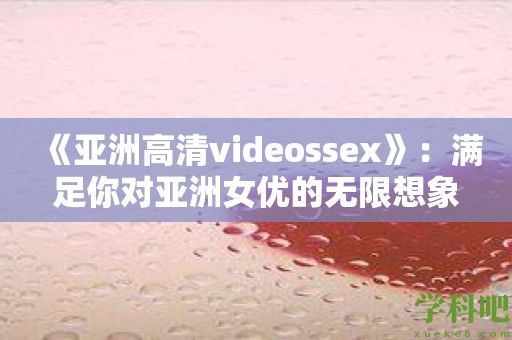 《亚洲高清videossex》：满足你对亚洲女优的无限想象