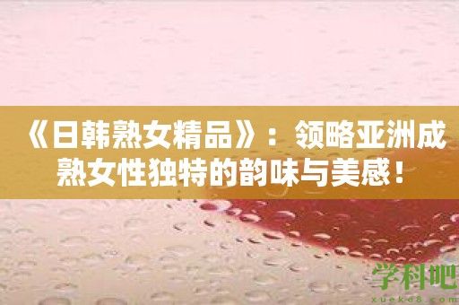 《日韩**精品》：领略亚洲成**性独特的韵味与美感！